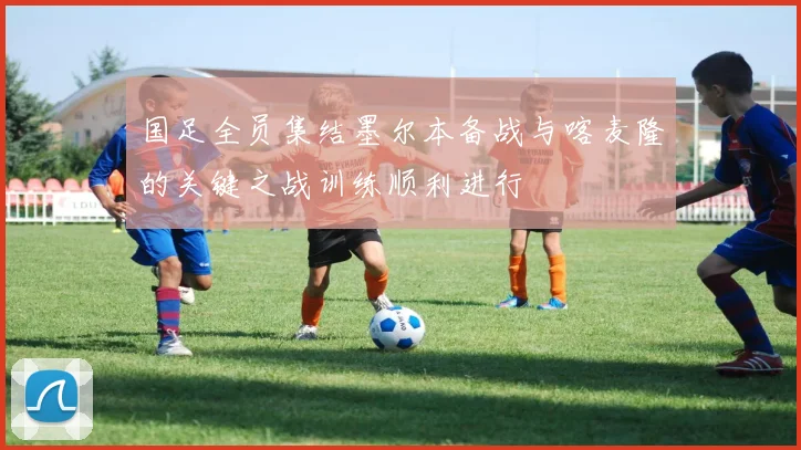 国足全员集结墨尔本备战与喀麦隆的关键之战训练顺利进行