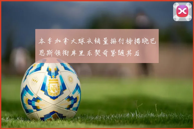 本季加拿大球衣销量排行榜揭晓巴恩斯领衔库里东契奇紧随其后