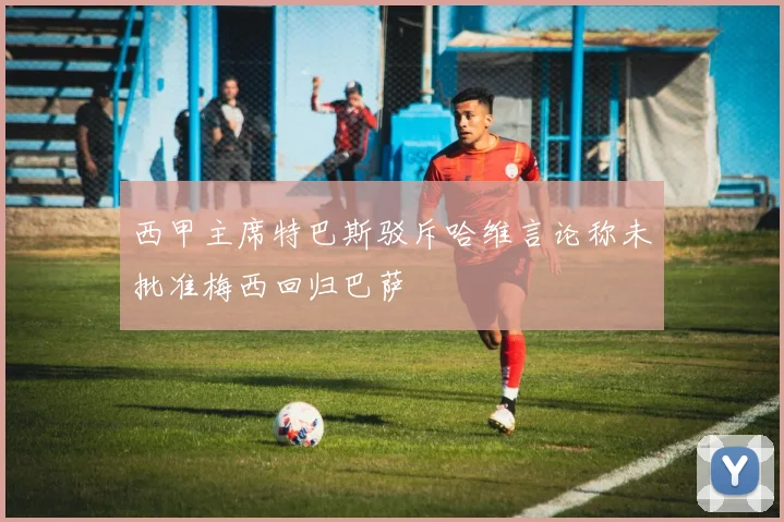 西甲主席特巴斯驳斥哈维言论称未批准梅西回归巴萨