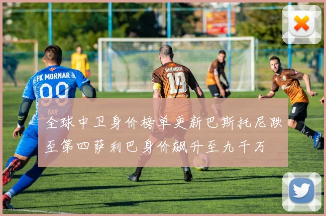 全球中卫身价榜单更新巴斯托尼跌至第四萨利巴身价飙升至九千万