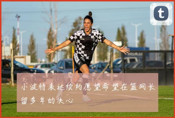 小波特表达续约愿望希望在篮网长留多年的决心