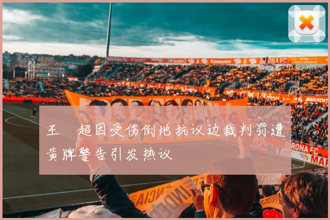 王燊超因受伤倒地抗议边裁判罚遭黄牌警告引发热议